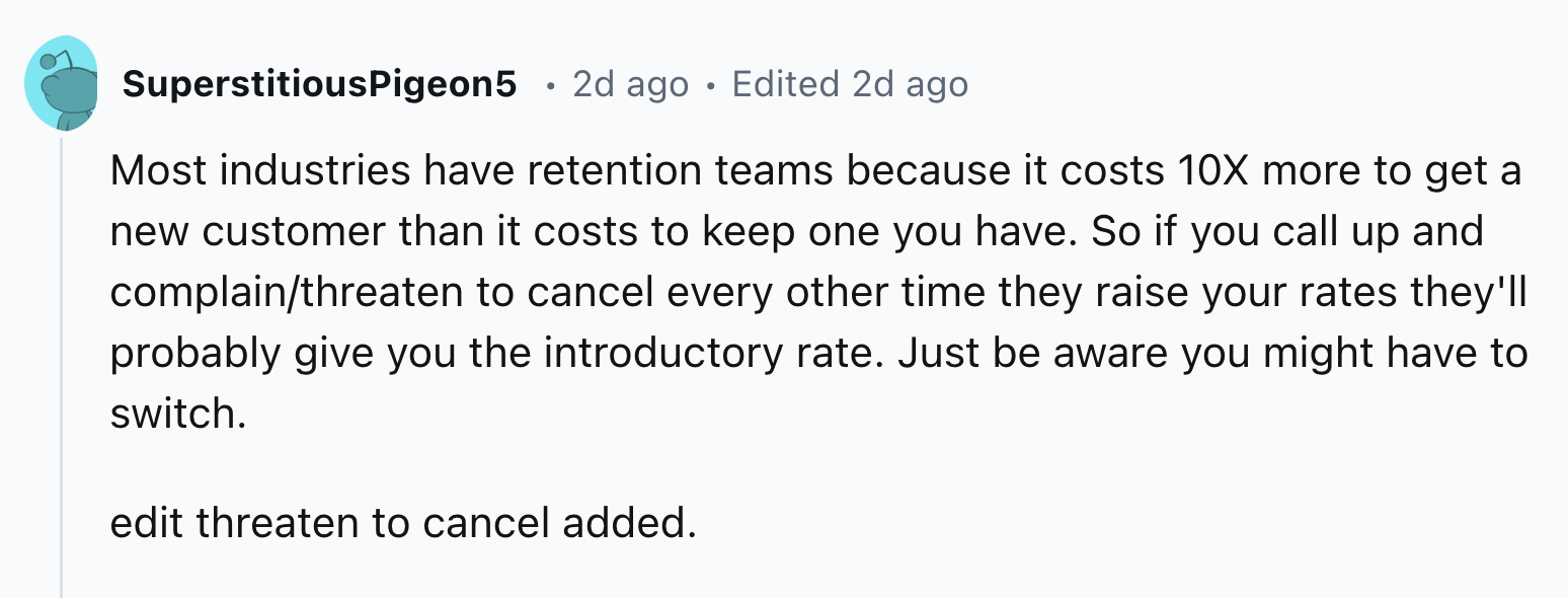 screenshot - SuperstitiousPigeon5 2d ago Edited 2d ago Most industries have retention teams because it costs 10X more to get a new customer than it costs to keep one you have. So if you call up and complainthreaten to cancel every other time they raise yo
